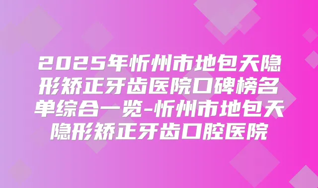 2025年忻州市地包天隐形矫正牙齿医院口碑榜名单综合一览-忻州市地包天隐形矫正牙齿口腔医院