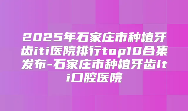 2025年石家庄市种植牙齿iti医院排行top10合集发布-石家庄市种植牙齿iti口腔医院