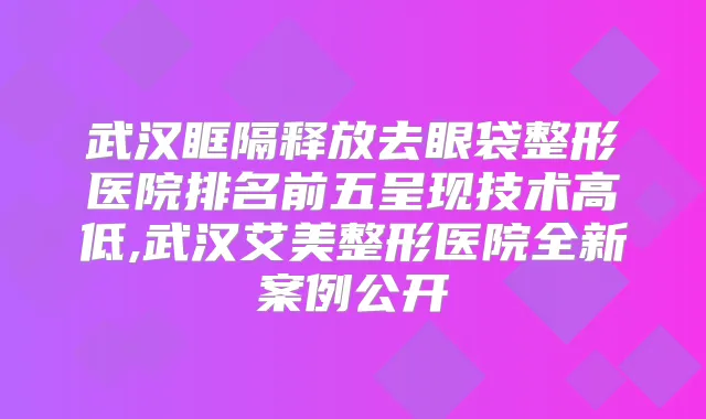 武汉眶隔释放去眼袋整形医院排名前五呈现技术高低,武汉艾美整形医院全新案例公开