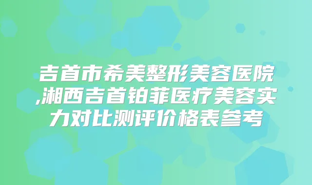 吉首市希美整形美容医院,湘西吉首铂菲医疗美容实力对比测评价格表参考