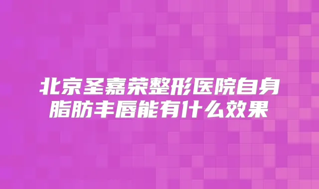 北京圣嘉荣整形医院自身脂肪丰唇能有什么效果