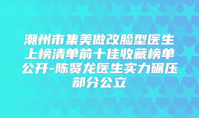 潮州市集美做改脸型医生上榜清单前十佳收藏榜单公开-陈贤龙医生实力碾压部分公立