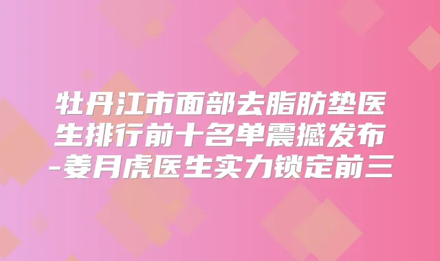 牡丹江市面部去脂肪垫医生排行前十名单震撼发布-姜月虎医生实力锁定前三