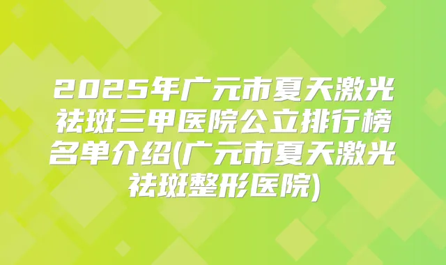 2025年广元市夏天激光祛斑三甲医院公立排行榜名单介绍(广元市夏天激光祛斑整形医院)