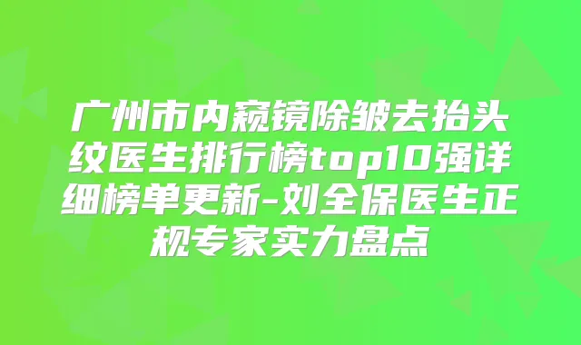 广州市内窥镜除皱去抬头纹医生排行榜top10强详细榜单更新-刘全保医生正规专家实力盘点