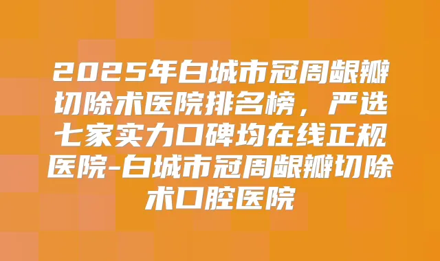 2025年白城市冠周龈瓣切除术医院排名榜,严选七家实力口碑均在线正规医院-白城市冠周龈瓣切除术口腔医院