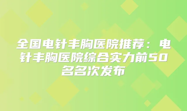 全国电针丰胸医院推荐:电针丰胸医院综合实力前50名名次发布