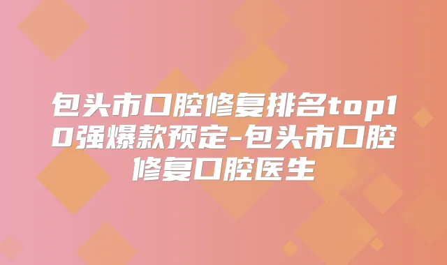 包头市口腔修复排名top10强爆款预定-包头市口腔修复口腔医生