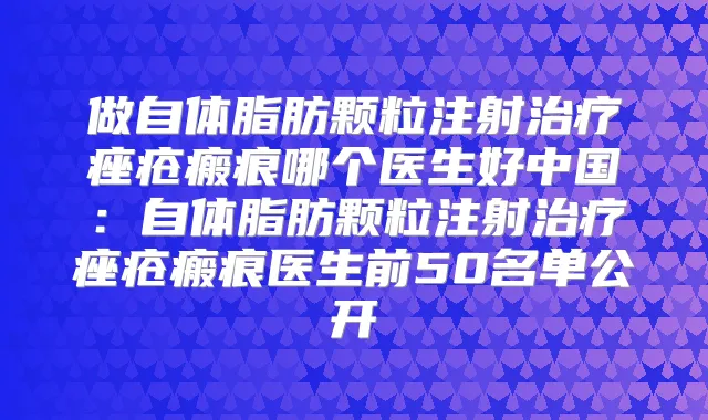 做自体脂肪颗粒注射痤疮瘢痕哪个医生好中国：自体脂肪颗粒注射痤疮瘢痕医生前50名单公开