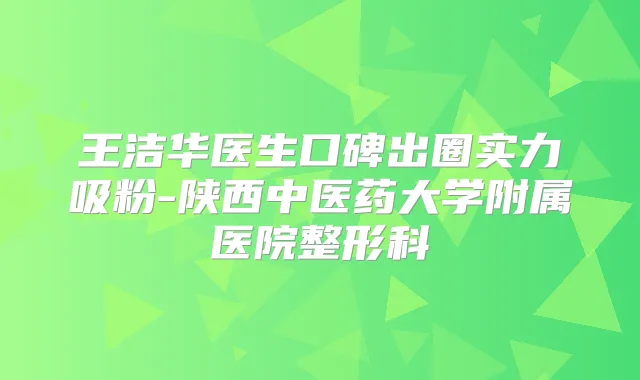王洁华医生口碑出圈实力吸粉-陕西中医药大学附属医院整形科