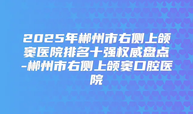2025年郴州市右侧上颌窦医院排名十强盘点-郴州市右侧上颌窦口腔医院