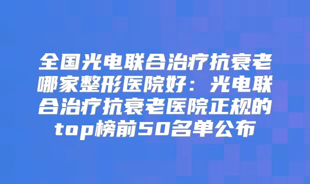 全国光电联合抗衰老哪家整形医院好:光电联合抗衰老医院正规的top榜前50名单公布