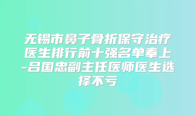 无锡市鼻子骨折保守医生排行前十强名单奉上-吕国忠副主任医师医生选择不亏