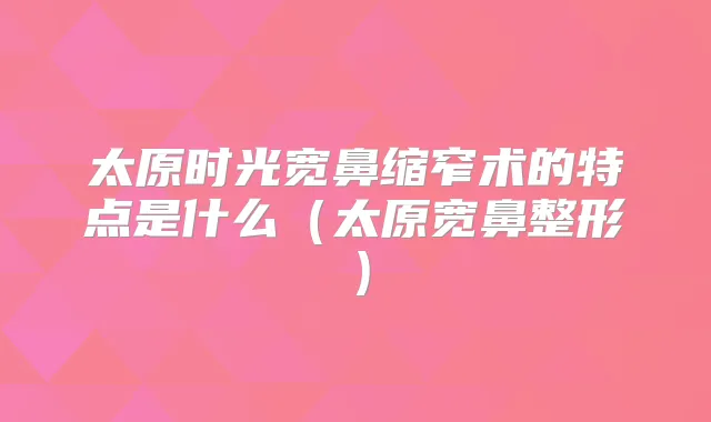太原时光宽鼻缩窄术的特点是什么(太原宽鼻整形)