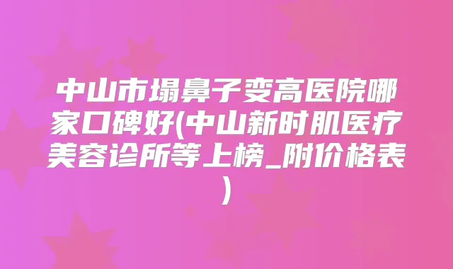 中山市塌鼻子变高医院哪家口碑好(中山新时肌医疗美容诊所等上榜_附价格表)