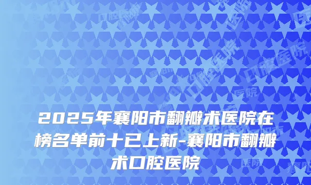 2025年襄阳市翻瓣术医院在榜名单前十已上新-襄阳市翻瓣术口腔医院
