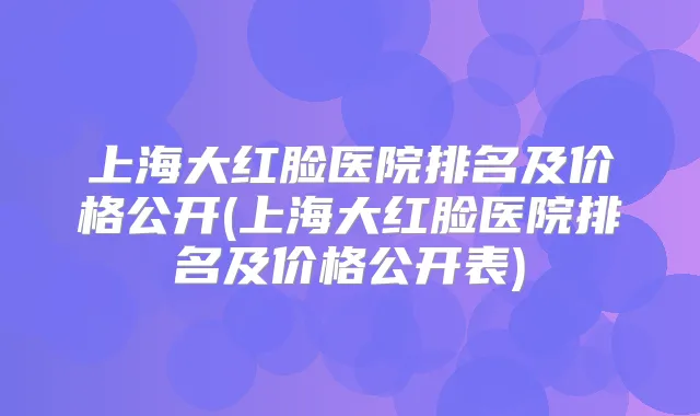 上海大红脸医院排名及价格公开(上海大红脸医院排名及价格公开表)