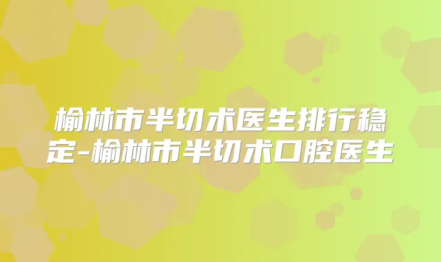 榆林市半切术医生排行稳定-榆林市半切术口腔医生