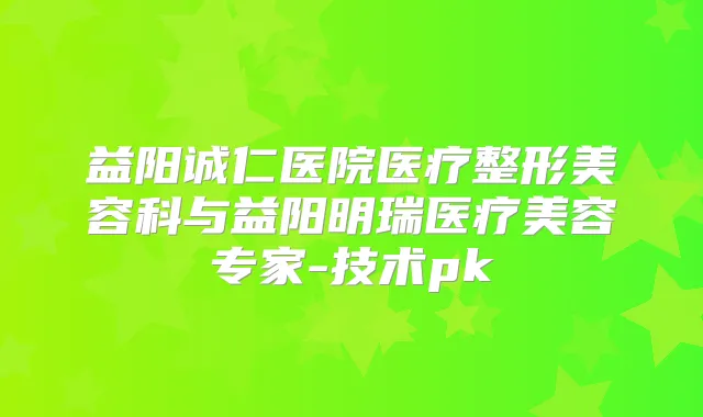 益阳诚仁医院医疗整形美容科与益阳明瑞医疗美容专家-技术pk