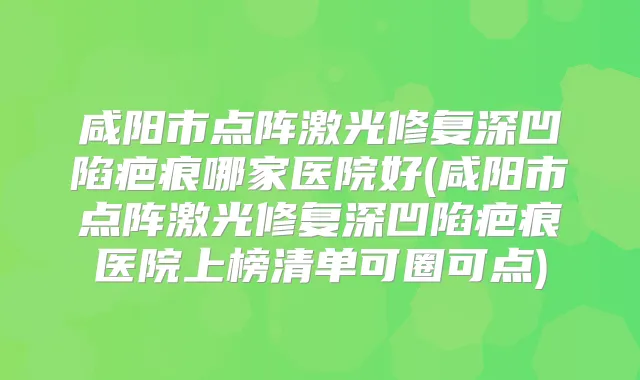 咸阳市点阵激光修复深凹陷疤痕哪家医院好(咸阳市点阵激光修复深凹陷疤痕医院上榜清单可圈可点)