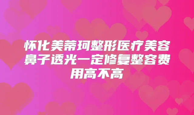 怀化美蒂珂整形医疗美容鼻子透光一定修复整容费用高不高