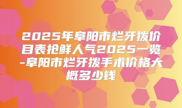2025年阜阳市烂牙拨价目表抢鲜人气2025一览-阜阳市烂牙拨手术价格大概多少钱