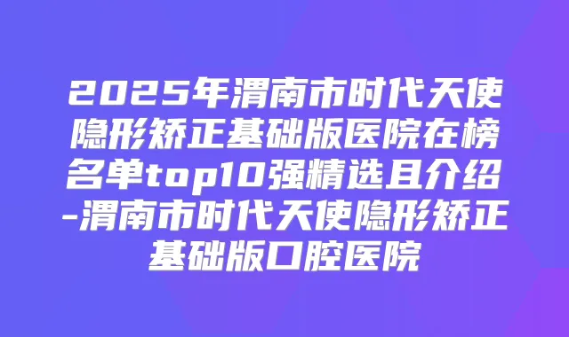 2025年渭南市时代天使隐形矫正基础版医院在榜名单top10强精选且介绍-渭南市时代天使隐形矫正基础版口腔医院
