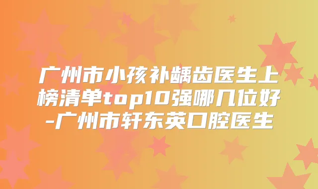 广州市小孩补龋齿医生上榜清单top10强哪几位好-广州市轩东英口腔医生
