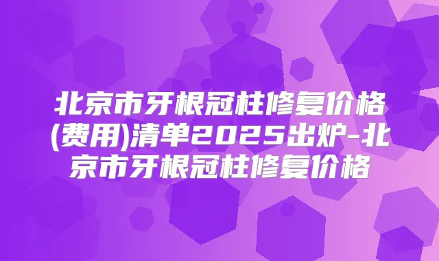 北京市牙根冠柱修复价格(费用)清单2025出炉-北京市牙根冠柱修复价格