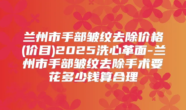 兰州市手部皱纹去除价格(价目)2025洗心革面-兰州市手部皱纹去除手术要花多少钱算合理