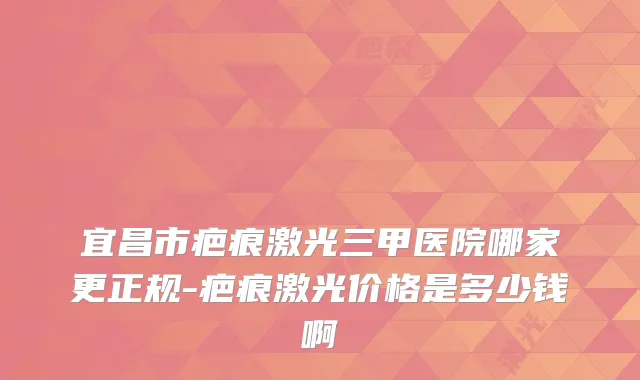 宜昌市疤痕激光三甲医院哪家更正规-疤痕激光价格是多少钱啊