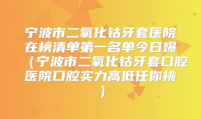 宁波市二氧化钴牙套医院在榜清单第一名单今日爆(宁波市二氧化钴牙套口腔医院口腔实力高低任你挑)