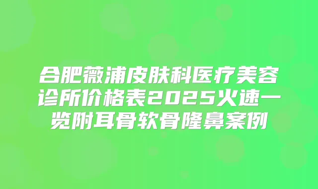 合肥薇浦皮肤科医疗美容诊所价格表2025火速一览附耳骨软骨隆鼻案例