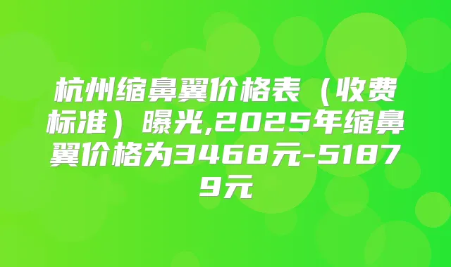 杭州缩鼻翼价格表（收费标准）曝光,2025年缩鼻翼价格为3468元-51879元
