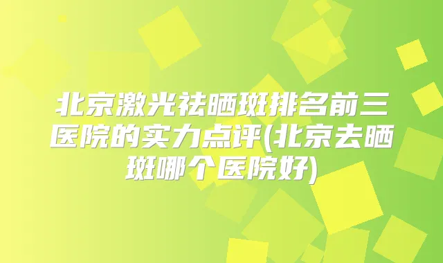 北京激光祛晒斑排名前三医院的实力点评(北京去晒斑哪个医院好)