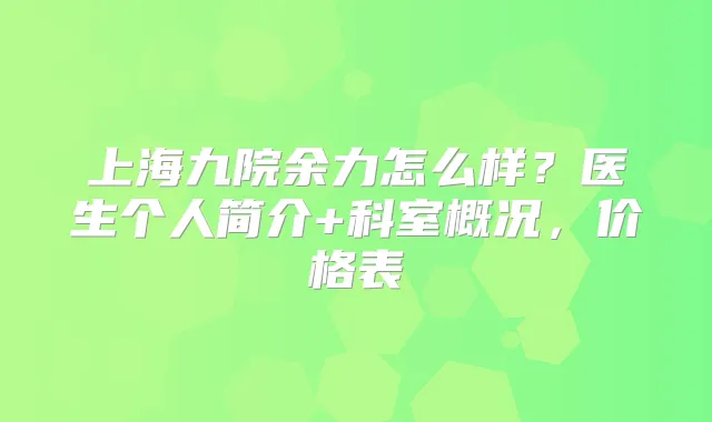 上海九院余力怎么样?医生个人简介+科室概况,价格表