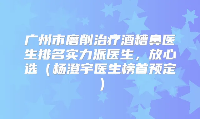 广州市磨削酒糟鼻医生排名实力派医生，放心选（杨澄宇医生榜首预定）