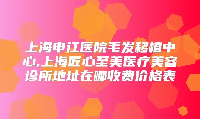 上海申江医院毛发移植中心,上海匠心至美医疗美容诊所地址在哪收费价格表