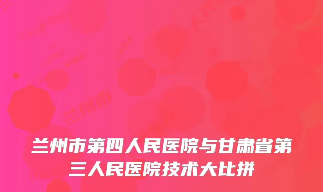 兰州市第四人民医院与甘肃省第三人民医院技术大比拼