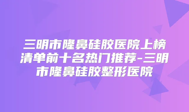 三明市隆鼻硅胶医院上榜清单前十名热门推荐-三明市隆鼻硅胶整形医院