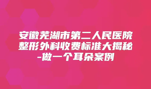 安徽芜湖市第二人民医院整形外科收费标准大揭秘-做一个耳朵案例