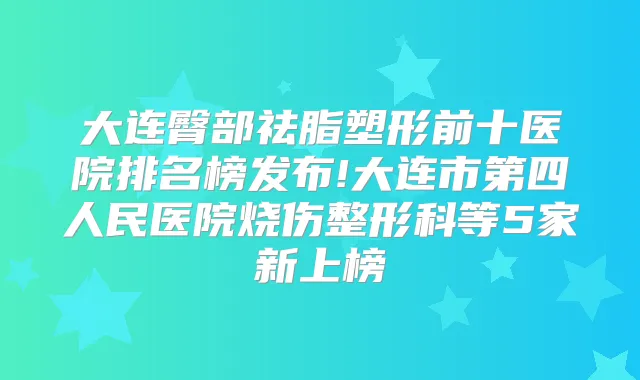 大连臀部祛脂塑形前十医院排名榜发布!大连市第四人民医院烧伤整形科等5家新上榜