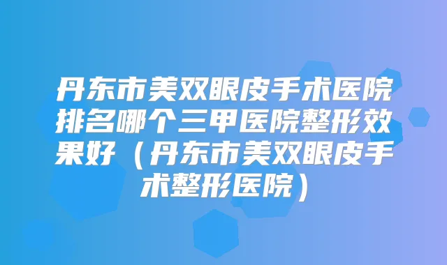 丹东市美双眼皮手术医院排名哪个三甲医院整形效果好（丹东市美双眼皮手术整形医院）