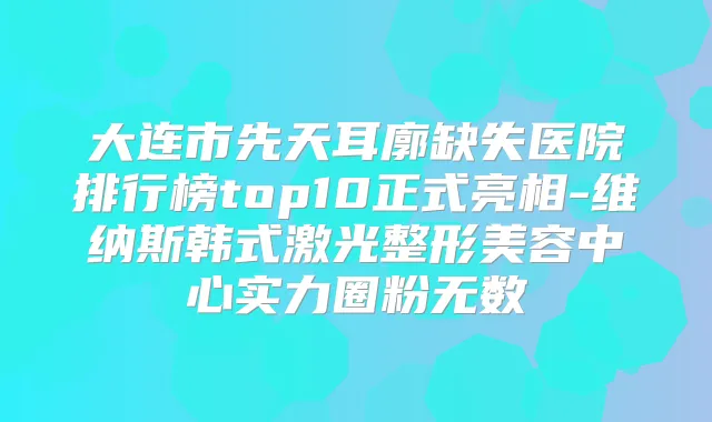 大连市先天耳廓缺失医院排行榜top10正式亮相-维纳斯韩式激光整形美容中心实力圈粉无数