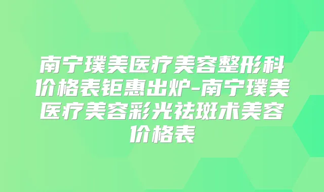 南宁璞美医疗美容整形科价格表钜惠出炉-南宁璞美医疗美容彩光祛斑术美容价格表