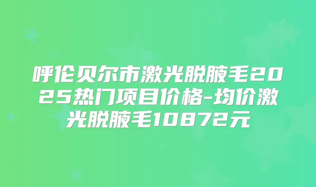 呼伦贝尔市激光脱腋毛2025热门项目价格-均价激光脱腋毛10872元