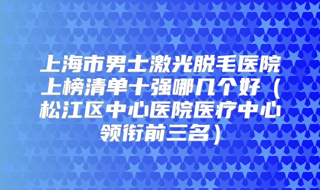 上海市男士激光脱毛医院上榜清单十强哪几个好（松江区中心医院医疗中心领衔前三名）
