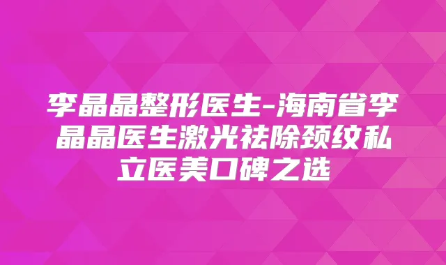 李晶晶整形医生-海南省李晶晶医生激光祛除颈纹私立医美口碑之选