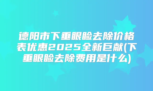 德阳市下垂眼睑去除价格表优惠2025全新巨献(下垂眼睑去除费用是什么)