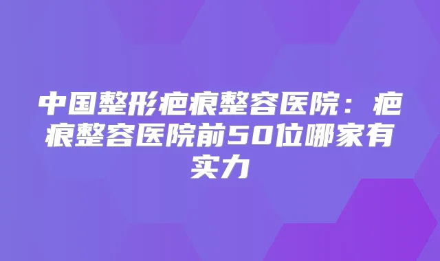 中国整形疤痕整容医院:疤痕整容医院前50位哪家有实力